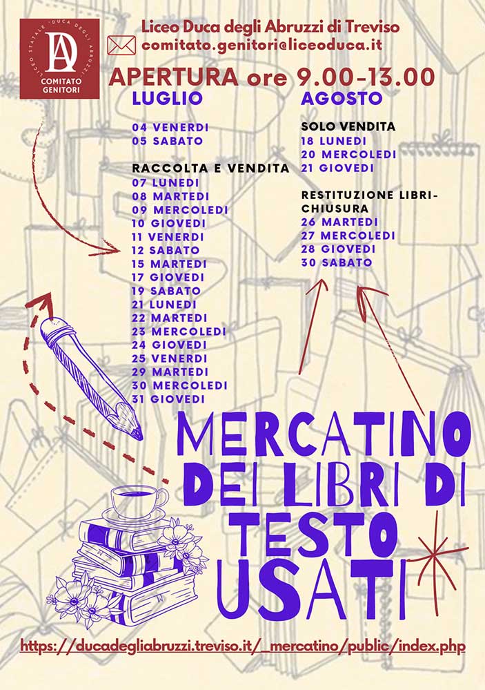 La locandina pubblicizza il “Mercatino dei Libri di Testo Usati” organizzato dal Comitato Genitori del Liceo Duca degli Abruzzi di Treviso. In alto, c’è il logo del comitato e il testo “Liceo Duca degli Abruzzi di Treviso” seguito dall’email di contatto: comitato.genitori@liceoduca.it.

Sotto, in grande e ben visibile, c’è scritto:
"APERTURA ore 9.00-13.00".

La locandina riporta il calendario delle giornate del mercatino, suddiviso tra luglio e agosto, con le seguenti specifiche:

Luglio:

4 venerdì e 5 sabato (inizio raccolta e vendita)
Dal 7 luglio al 31 luglio (varie giornate indicate: 7, 8, 9, 11, 12, 15, 17, 19, 22, 23, 24, 25, 29, 30, 31) sono dedicate a raccolta e vendita dei libri.
Agosto:

Solo vendita: 18 lunedì, 20 mercoledì, 21 giovedì.
Restituzione libri e chiusura mercatino: 26 martedì, 27 mercoledì, 28 giovedì, 30 sabato.
Sul lato sinistro è disegnata una grossa matita viola e, in basso, una pila di libri con una tazza e dei fiori.

In grande, nella parte bassa della locandina, c’è scritto “Mercatino dei libri di testo usati” in caratteri viola evidenti.

In fondo è riportato il link per accedere al mercatino online:
https://ducadegliabruzzi.treviso.it/_mercatino/public/index.php

Colori e stile:
Sfondo chiaro con disegni di oggetti scolastici in trasparenza, scritte in viola e rosso, stile semplice e informale.